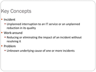 Key Concepts <ul><li>Incident </li></ul><ul><ul><li>Unplanned interruption to an IT service or an unplanned reduction in i...