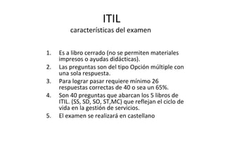 ITIL características del examen  Es a libro cerrado (no se permiten materiales impresos o ayudas didácticas). Las preguntas son del tipo Opción múltiple con una sola respuesta. Para lograr pasar requiere mínimo 26 respuestas correctas de 40 o sea un 65%. Son 40 preguntas que abarcan los 5 libros de ITIL. (SS, SD, SO, ST,MC) que reflejan el ciclo de vida en la gestión de servicios. El examen se realizará en castellano 