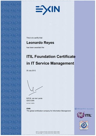 This is to certify that


Leonardo Reyes
has been awarded the




ITIL Foundation Certificate
in IT Service Management
20 July 2012




M.R.B. van der Lande
CEO EXIN
4541522.1106633




EXIN
The global certification company for Information Management
 
