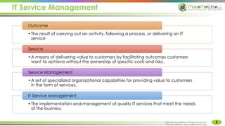 IT Service Management
6
MakeMeWise. All Rights Reserved
•The result of carrying out an activity, following a process, or delivering an IT
service
Outcome
•A means of delivering value to customers by facilitating outcomes customers
want to achieve without the ownership of specific costs and risks.
Service
•A set of specialized organizational capabilities for providing value to customers
in the form of services.
Service Management
•The implementation and management of quality IT services that meet the needs
of the business.
IT Service Management
©2015 MakeMeWise. All Rights Reserved.
Visit our website: www.makemewise.org
 
