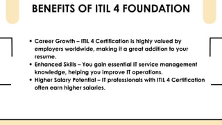 BENEFITS OF ITIL 4 FOUNDATION
Career Growth – ITIL 4 Certification is highly valued by
employers worldwide, making it a great addition to your
resume.
Enhanced Skills – You gain essential IT service management
knowledge, helping you improve IT operations.
Higher Salary Potential – IT professionals with ITIL 4 Certification
often earn higher salaries.
 