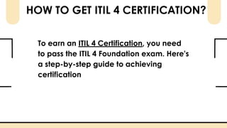 HOW TO GET ITIL 4 CERTIFICATION?
To earn an ITIL 4 Certification, you need
to pass the ITIL 4 Foundation exam. Here’s
a step-by-step guide to achieving
certification
 