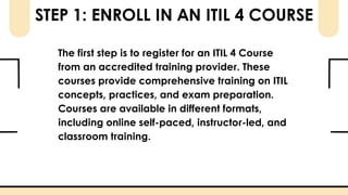 STEP 1: ENROLL IN AN ITIL 4 COURSE
The first step is to register for an ITIL 4 Course
from an accredited training provider. These
courses provide comprehensive training on ITIL
concepts, practices, and exam preparation.
Courses are available in different formats,
including online self-paced, instructor-led, and
classroom training.
 