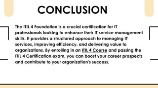 CONCLUSION
The ITIL 4 Foundation is a crucial certification for IT
professionals looking to enhance their IT service management
skills. It provides a structured approach to managing IT
services, improving efficiency, and delivering value to
organizations. By enrolling in an ITIL 4 Course and passing the
ITIL 4 Certification exam, you can boost your career prospects
and contribute to your organization’s success.
 