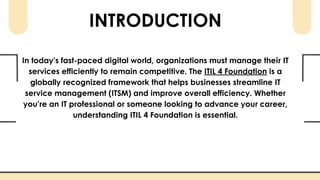 INTRODUCTION
In today’s fast-paced digital world, organizations must manage their IT
services efficiently to remain competitive. The ITIL 4 Foundation is a
globally recognized framework that helps businesses streamline IT
service management (ITSM) and improve overall efficiency. Whether
you’re an IT professional or someone looking to advance your career,
understanding ITIL 4 Foundation is essential.
 