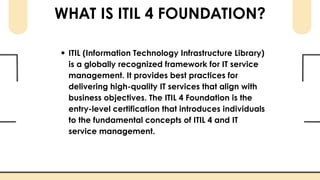 WHAT IS ITIL 4 FOUNDATION?
ITIL (Information Technology Infrastructure Library)
is a globally recognized framework for IT service
management. It provides best practices for
delivering high-quality IT services that align with
business objectives. The ITIL 4 Foundation is the
entry-level certification that introduces individuals
to the fundamental concepts of ITIL 4 and IT
service management.
 