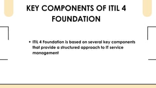 KEY COMPONENTS OF ITIL 4
FOUNDATION
ITIL 4 Foundation is based on several key components
that provide a structured approach to IT service
management
 