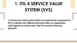 1. ITIL 4 SERVICE VALUE
SYSTEM (SVS)
1.] The Service Value System (SVS) is a fundamental component of
ITIL 4. It defines how different elements within an organization
work together to create value. The SVS consists of five key
elements
 