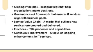 Guiding Principles – Best practices that help
organizations make decisions.
Governance – A framework that ensures IT services
align with business goals.
Service Value Chain – A model that outlines how
services are created and delivered.
Practices – ITSM processes and capabilities.
Continuous Improvement – A focus on ongoing
enhancements to IT services.
 