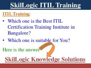 SkilLogic ITIL Training 
ITIL Training: 
• Which one is the Best ITIL 
Certification Training Institute in 
Bangalore? 
• Which one is suitable for You? 
Here is the answer 
SkilLogic Knowledge Solutions 
 