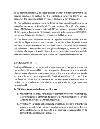 de las agencias estatales y del sector privado creaban independientemente sus
propias prácticas de gestión de TI y duplicaban esfuerzos dentro de sus
proyectos TIC, lo que resultaba en errores comunes y mayores costes.
ITIL fue publicado como un conjunto de libros, cada uno dedicado a un área
específica dentro de la Gestión de TI. Los nombres ITIL e IT Infrastructure
Library (‘Biblioteca de infraestructura de TI’) son marcas registradas del Office
of Government Commerce (‘Oficina de comercio gubernamental, OGC OGC),
que es una división del Ministerio de Hacienda del Reino Unido.
ITIL fue desarrollada al reconocer que las organizaciones dependen cada vez
más de las TI para alcanzar sus objetivos corporativos. Esta dependencia en
aumento ha dado como resultado una necesidad creciente de servicios TI de
calidad que se correspondan con los objetivos del negocio, y que satisfaga los
requisitos y las expectativas del cliente. A través de los años,el énfasis pasó de
estar sobre el desarrollo de las aplicaciones TI a la gestión de servicios TI.
Certificacionesen ITIL
Dado que ITIL no es un estándar, es importante comprender que una empresa
no puede certificarse en ITIL. Lo más que puede obtenerse es una especie de
diagnóstico en el que alguna empresa de consultoría puede opinar que, desde
su punto de vista, cierta organización “está alineada” con ITIL. Las únicas
certificaciones disponiblesactualmenteson parapersonas,quede esta manera
reciben un aval sobre sus conocimientos de parte de los organismos que
desarrollan ITIL.
En ITIL V2 existentresnivelesdecertificación:
1. Foundations.Diseñadapara asegurar elentendimiento de los principios,
la terminología y el contenido delos libros deAdministracióndel servicio
(Soporte de servicios y Entrega de servicios).
2. Practitioner.Enfocadaa aquellos responsablesdediseñare implantar los
procesos de Administración del servicio en una organización. Existen
varias certificaciones, de acuerdo a las diversas áreas cubiertas en la
administración de servicios según ITIL:
 
