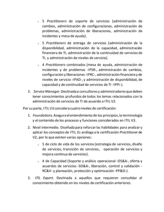 o 5 Practitioners de soporte de servicios (administración de
cambios, administración de configuraciones, administración de
problemas, administración de liberaciones, administración de
incidentes y mesa de ayuda).
o 5 Practitioners de entrega de servicios (administración de la
disponibilidad, administración de la capacidad, administración
financiera de TI, administración de la continuidad de servicios de
TI, y administración de niveles de servicio).
o 4 Practitioners combinados (mesa de ayuda, administración de
incidentes y de problemas -IPSR-, administración de cambios,
configuración y liberaciones -IPRC-, administración financiera y de
niveles de servicio -IPAD-, y administración de disponibilidad, de
capacidad y de continuidad de servicios de TI -IPPI-).
3. Service Manager.Destinadaa consultoresy administradoresquedeben
tener conocimientos profundos de todos los temas relacionados con la
administración de servicios de TI de acuerdo a ITIL V2.
Por su parte, ITIL V3 considera cuatro niveles de certificación:
1. Foundations.Asegura elentendimiento de los principios,la terminología
y el contenido de los procesos y funciones considerados en ITIL V3.
2. Nivel intermedio. Diseñada para reforzar las habilidades para analizar y
aplicar los conceptos de ITIL.Es análoga a la certificación Practitioner de
V2, por lo que existen varias opciones:
o 5 de ciclo de vida de los servicios (estrategia de servicios, diseño
de servicios, transición de servicios, operación de servicios y
mejora continua de servicios).
o 4 de Capacidad (Soporte y análisis operacional -OS&A-, oferta y
acuerdos de servicios -SO&A-, liberación, control y validación -
RC&V- y planeación, protección y optimización -PP&O-).
3. ITIL Expert. Destinada a aquellos que requieren consolidar el
conocimiento obtenido en los niveles de certificación anteriores.
 