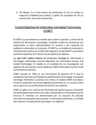 4. ITIL Master. Es el nivel máximo de certificación en V3 y se enfoca en
asegurar la habilidad para analizar y aplicar los conceptos de ITIL en
nuevas áreas. Aún está en desarrollo.
Control Objectives for Information andrelated Technology
(COBIT)
El COBIT es precisamente un modelo para auditar la gestión y control de los
sistemas de información y tecnología, orientado a todos los sectores de una
organización, es decir, administradores IT, usuarios y por supuesto, los
auditores involucrados en el proceso. El COBITes un modelo de evaluación y
monitoreo que enfatiza en el controlde negociosy la seguridadITy que abarca
controles específicos de IT desde una perspectiva de negocios.
Las siglas COBIT significan Objetivos de Control para Tecnología de Información y
Tecnologías relacionadas (Control Objectives for Information Systems and
related Technology). El modelo es el resultado de una investigación con
expertos de varios países, desarrollado por ISACA (Information Systems Audit
and Control Association).
COBIT, lanzado en 1996, es una herramienta de gobierno de TI que ha
cambiado la forma en que trabajanlos profesionales detecnología. Vinculando
tecnología informática y prácticas de control, el modelo COBIT consolida y
armoniza estándares de fuentes globales prominentes en un recurso crítico
para la gerencia, los profesionales de control y los auditores.
COBITse aplica a los sistemas de información de toda la empresa, incluyendo
los computadores personales y las redes. Está basado en la filosofía de que los
recursos TI necesitan ser administrados por un conjunto de procesos
naturalmente agrupados para proveer la información pertinente y confiable
que requiere una organización para lograr sus objetivos.
 