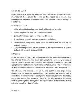Misión del COBIT
Buscar, desarrollar, publicar y promover un autoritario y actualizado conjunto
internacional de objetivos de control de tecnologías de la información,
generalmente aceptadas, para el uso diario por parte de gestores de negocio
y auditores.
BENEFICIOS COBIT
 Mejor alineación basada en una focalización sobre el negocio.
 Visión comprensiblede TI para su administración.
 Clara definición de propiedad y responsabilidades.
 Aceptabilidad general con terceros y entes reguladores.
 Entendimiento compartido entre todos los interesados basados en un
lenguaje común.
 Cumplimiento global de los requerimientos de TI planteados en el Marco
de Control Interno deNegocio COSO.
Estructura
La estructuradel modelo COBITproponeun marco de acción dondese evalúan
los criterios de información, como por ejemplo la seguridad y calidad, se
auditan los recursos quecomprenden la tecnología de información, como por
ejemplo el recurso humano, instalaciones, sistemas, entre otros, y finalmente
se realiza una evaluación sobre los procesos involucrados en la organización.
"La adecuada implementación de un modelo COBIT en una organización,
provee una herramienta automatizada, para evaluar de manera ágil y
consistenteel cumplimiento de los objetivosde control y controles detallados,
que aseguran que los procesos y recursos de información y tecnología
contribuyen al logro de los objetivos del negocio en un mercado cada vez más
exigente, complejo y diversificado.
Usuarios
 