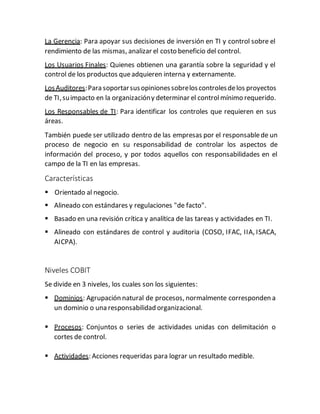 La Gerencia: Para apoyar sus decisiones de inversión en TI y control sobre el
rendimiento de las mismas, analizar el costo beneficio del control.
Los Usuarios Finales: Quienes obtienen una garantía sobre la seguridad y el
control de los productos queadquieren interna y externamente.
LosAuditores:Para soportarsusopinionessobreloscontrolesdelos proyectos
de TI,suimpacto en la organizacióny determinar el controlmínimo requerido.
Los Responsables de TI: Para identificar los controles que requieren en sus
áreas.
También puede ser utilizado dentro de las empresas por el responsablede un
proceso de negocio en su responsabilidad de controlar los aspectos de
información del proceso, y por todos aquellos con responsabilidades en el
campo de la TI en las empresas.
Características
 Orientado al negocio.
 Alineado con estándares y regulaciones "de facto".
 Basado en una revisión crítica y analítica de las tareas y actividades en TI.
 Alineado con estándares de control y auditoria (COSO, IFAC, IIA, ISACA,
AICPA).
Niveles COBIT
Se divide en 3 niveles, los cuales son los siguientes:
 Dominios: Agrupación natural de procesos, normalmente corresponden a
un dominio o una responsabilidad organizacional.
 Procesos: Conjuntos o series de actividades unidas con delimitación o
cortes de control.
 Actividades: Acciones requeridas para lograr un resultado medible.
 
