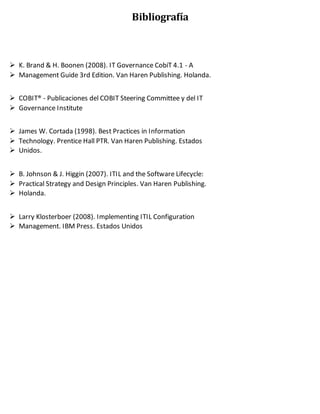 Bibliografía
 K. Brand & H. Boonen (2008). IT Governance CobiT 4.1 - A
 Management Guide 3rd Edition. Van Haren Publishing. Holanda.
 COBIT® - Publicaciones del COBIT Steering Committee y del IT
 Governance Institute
 James W. Cortada (1998). Best Practices in Information
 Technology. Prentice Hall PTR. Van Haren Publishing. Estados
 Unidos.
 B. Johnson & J. Higgin (2007). ITIL and the Software Lifecycle:
 Practical Strategy and Design Principles. Van Haren Publishing.
 Holanda.
 Larry Klosterboer (2008). Implementing ITIL Configuration
 Management. IBM Press. Estados Unidos
 