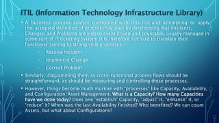 ITIL (Information Technology Infrastructure Library)
• A business process analyst confronted with this list and attempting to apply
the accepted definition of process may start by determining that Incidents,
Changes, and Problems are indeed event driven and countable, usually managed in
some sort of IT ticketing system. It is therefore not hard to translate their
functional naming to strong verb processes:
• Resolve Incident
• Implement Change
• Correct Problem
• Similarly, diagramming them as cross-functional process flows should be
straightforward, as should be measuring and controlling these processes.
• However, things become much murkier with “processes” like Capacity, Availability,
and Configuration/Asset Management. What is a Capacity? How many Capacities
have we done today? Does one “establish” Capacity, “adjust” it, “enhance” it, or
“reduce” it? When was the last Availability finished? Who benefited? We can count
Assets, but what about Configurations?
 