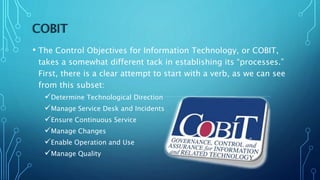 COBIT
• The Control Objectives for Information Technology, or COBIT,
takes a somewhat different tack in establishing its “processes.”
First, there is a clear attempt to start with a verb, as we can see
from this subset:
Determine Technological Direction
Manage Service Desk and Incidents
Ensure Continuous Service
Manage Changes
Enable Operation and Use
Manage Quality
 