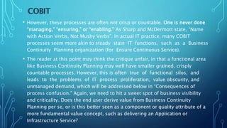 COBIT
• However, these processes are often not crisp or countable. One is never done
“managing,” “ensuring,” or “enabling.” As Sharp and McDermott state, “Name
with Action Verbs, Not Mushy Verbs”. In actual IT practice, many COBIT
processes seem more akin to steady state IT functions, such as a Business
Continuity Planning organization (for Ensure Continuous Service).
• The reader at this point may think the critique unfair, in that a functional area
like Business Continuity Planning may well have smaller grained, crisply
countable processes. However, this is often true of functional silos, and
leads to the problems of IT process proliferation, value obscurity, and
unmanaged demand, which will be addressed below in “Consequences of
process confusion.” Again, we need to hit a sweet spot of business visibility
and criticality. Does the end user derive value from Business Continuity
Planning per se, or is this better seen as a component or quality attribute of a
more fundamental value concept, such as delivering an Application or
Infrastructure Service?
 