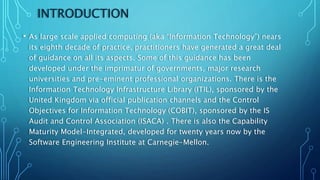 INTRODUCTION
• As large scale applied computing (aka “Information Technology”) nears
its eighth decade of practice, practitioners have generated a great deal
of guidance on all its aspects. Some of this guidance has been
developed under the imprimatur of governments, major research
universities and pre-eminent professional organizations. There is the
Information Technology Infrastructure Library (ITIL), sponsored by the
United Kingdom via official publication channels and the Control
Objectives for Information Technology (COBIT), sponsored by the IS
Audit and Control Association (ISACA) . There is also the Capability
Maturity Model-Integrated, developed for twenty years now by the
Software Engineering Institute at Carnegie-Mellon.
 