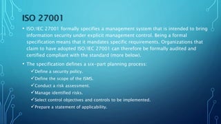 ISO 27001
• ISO/IEC 27001 formally specifies a management system that is intended to bring
information security under explicit management control. Being a formal
specification means that it mandates specific requirements. Organizations that
claim to have adopted ISO/IEC 27001 can therefore be formally audited and
certified compliant with the standard (more below).
• The specification defines a six-part planning process:
Define a security policy.
Define the scope of the ISMS.
Conduct a risk assessment.
Manage identified risks.
Select control objectives and controls to be implemented.
Prepare a statement of applicability.
 