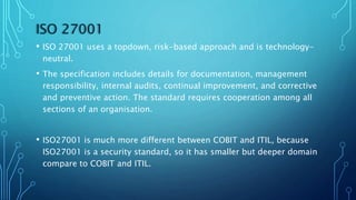 ISO 27001
• ISO 27001 uses a topdown, risk-based approach and is technology-
neutral.
• The specification includes details for documentation, management
responsibility, internal audits, continual improvement, and corrective
and preventive action. The standard requires cooperation among all
sections of an organisation.
• ISO27001 is much more different between COBIT and ITIL, because
ISO27001 is a security standard, so it has smaller but deeper domain
compare to COBIT and ITIL.
 