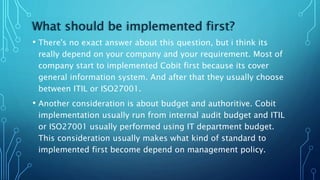 What should be implemented first?
• There's no exact answer about this question, but i think its
really depend on your company and your requirement. Most of
company start to implemented Cobit first because its cover
general information system. And after that they usually choose
between ITIL or ISO27001.
• Another consideration is about budget and authoritive. Cobit
implementation usually run from internal audit budget and ITIL
or ISO27001 usually performed using IT department budget.
This consideration usually makes what kind of standard to
implemented first become depend on management policy.
 