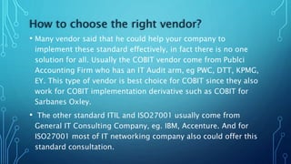 How to choose the right vendor?
• Many vendor said that he could help your company to
implement these standard effectively, in fact there is no one
solution for all. Usually the COBIT vendor come from Publci
Accounting Firm who has an IT Audit arm, eg PWC, DTT, KPMG,
EY. This type of vendor is best choice for COBIT since they also
work for COBIT implementation derivative such as COBIT for
Sarbanes Oxley.
• The other standard ITIL and ISO27001 usually come from
General IT Consulting Company, eg. IBM, Accenture. And for
ISO27001 most of IT networking company also could offer this
standard consultation.
 