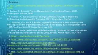 • References
8. http://www.eccinternational.com/consulting/it-process-excellence/isms-iso-
27001
9. Burlton, R., Business Process Management: Profiting from Process 2001,
Indianapolis, Indiana: SAMS
10. Harmon, P., Business Process Change: A Manager's Guide to Improving,
Redesigning, and Automating Processes 2003, Amsterdam: Elsevier.
11. Rummler, G.A. and A.P. Brache, Improving performance: how to manage the
White space on the organization chart. 2nd ed. The Jossey-Bass management series
1995, San Francisco, CA: Jossey-Bass. xxv, 226.
12. Sharp, A. and P. McDermott, Workflow modeling : tools for process improvement
and applications development. 2nd ed 2009, Boston: Artech House. xx, 449 p.
13. https://en.wikipedia.org/wiki/Ana_Sayfa
14. https://www.collaboris.com/solutions/ITIL-COBIT-ISO27001-compliance
15. http://beefchunk.com/documentation/security-
management/comparison_between_COBIT_ITIL_and_ISO_27001
16. http://www.itskeptic.org/content/why-cobit-wins-showdown-itil
17. http://www.eccinternational.com/consulting/it-process-excellence/isms-iso-
27001
 
