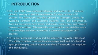 INTRODUCTION
• ITIL, and COBIT have profound influence and reach in the IT industry
globally, serving as defining frameworks for wide sections of IT
practice. The frameworks are often utilized as stringent criteria for
awarding contracts and assessing maturity, risk, and performance.
Training ecosystems have arisen, and books, conferences, and research
revolve around them. All essentially serve to define and stabilize much
IT terminology and direct it towards a common description of IT
practice.
• IT is under perpetual scrutiny and the industry is rife with criticism of
IT’s ability to deliver consistently and manage itself well. It’s therefore
appropriate to pay critical attention to these frameworks’ assumptions
and implications.
 