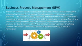 Business Process Management (BPM)
There is an extensive literature associated with Business Process Management (BPM),
including how to identify or establish, formally document, and improve business
processes . This literature is highly aligned with broader concerns of general business
management, performance management, and the organization as system. There is also
substantial overlap between BPM and continuous improvement techniques such as
Lean and Six Sigma. However, this Article will cover the narrower topic of defining
“process” usefully for operational purposes, especially in creating IT industry
frameworks.
 