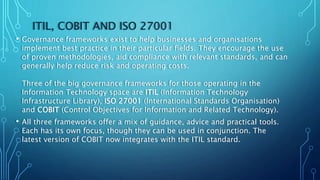 ITIL, COBIT AND ISO 27001
• Governance frameworks exist to help businesses and organisations
implement best practice in their particular fields. They encourage the use
of proven methodologies, aid compliance with relevant standards, and can
generally help reduce risk and operating costs.
Three of the big governance frameworks for those operating in the
Information Technology space are ITIL (Information Technology
Infrastructure Library), ISO 27001 (International Standards Organisation)
and COBIT (Control Objectives for Information and Related Technology).
• All three frameworks offer a mix of guidance, advice and practical tools.
Each has its own focus, though they can be used in conjunction. The
latest version of COBIT now integrates with the ITIL standard.
 
