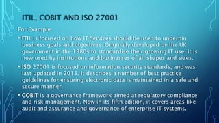 ITIL, COBIT AND ISO 27001
For Example
• ITIL is focused on how IT Services should be used to underpin
business goals and objectives. Originally developed by the UK
government in the 1980s to standardise their growing IT use, it is
now used by institutions and businesses of all shapes and sizes.
• ISO 27001 is focused on information security standards, and was
last updated in 2013. It describes a number of best practice
guidelines for ensuring electronic data is maintained in a safe and
secure manner.
• COBIT is a governance framework aimed at regulatory compliance
and risk management. Now in its fifth edition, it covers areas like
audit and assurance and governance of enterprise IT systems.
 