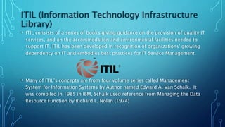 ITIL (Information Technology Infrastructure
Library)
• ITIL consists of a series of books giving guidance on the provision of quality IT
services, and on the accommodation and environmental facilities needed to
support IT. ITIL has been developed in recognition of organizations' growing
dependency on IT and embodies best practices for IT Service Management.
• Many of ITIL’s concepts are from four volume series called Management
System for Information Systems by Author named Edward A. Van Schaik. It
was compiled in 1985 in IBM, Schaik used reference from Managing the Data
Resource Function by Richard L. Nolan (1974)
 