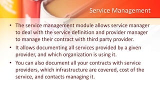 Service Management
• The service management module allows service manager
to deal with the service definition and provider manager
to manage their contract with third party provider.
• It allows documenting all services provided by a given
provider, and which organization is using it.
• You can also document all your contracts with service
providers, which infrastructure are covered, cost of the
service, and contacts managing it.
 