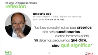 ITIL COMO UN MODELO DE NEGOCIO

reﬂexión"
umberto eco"

omar sánchez

escritor y ﬁlósofo italiano, experto en semiótica
autor de el nombre de la rosa!


“los libros no están hechos para creerlos
sino para cuestionarlos…
cuando tomamos un libro,
no debemos preguntarnos qué dice,

sino
3	
  

qué signiﬁca”

 