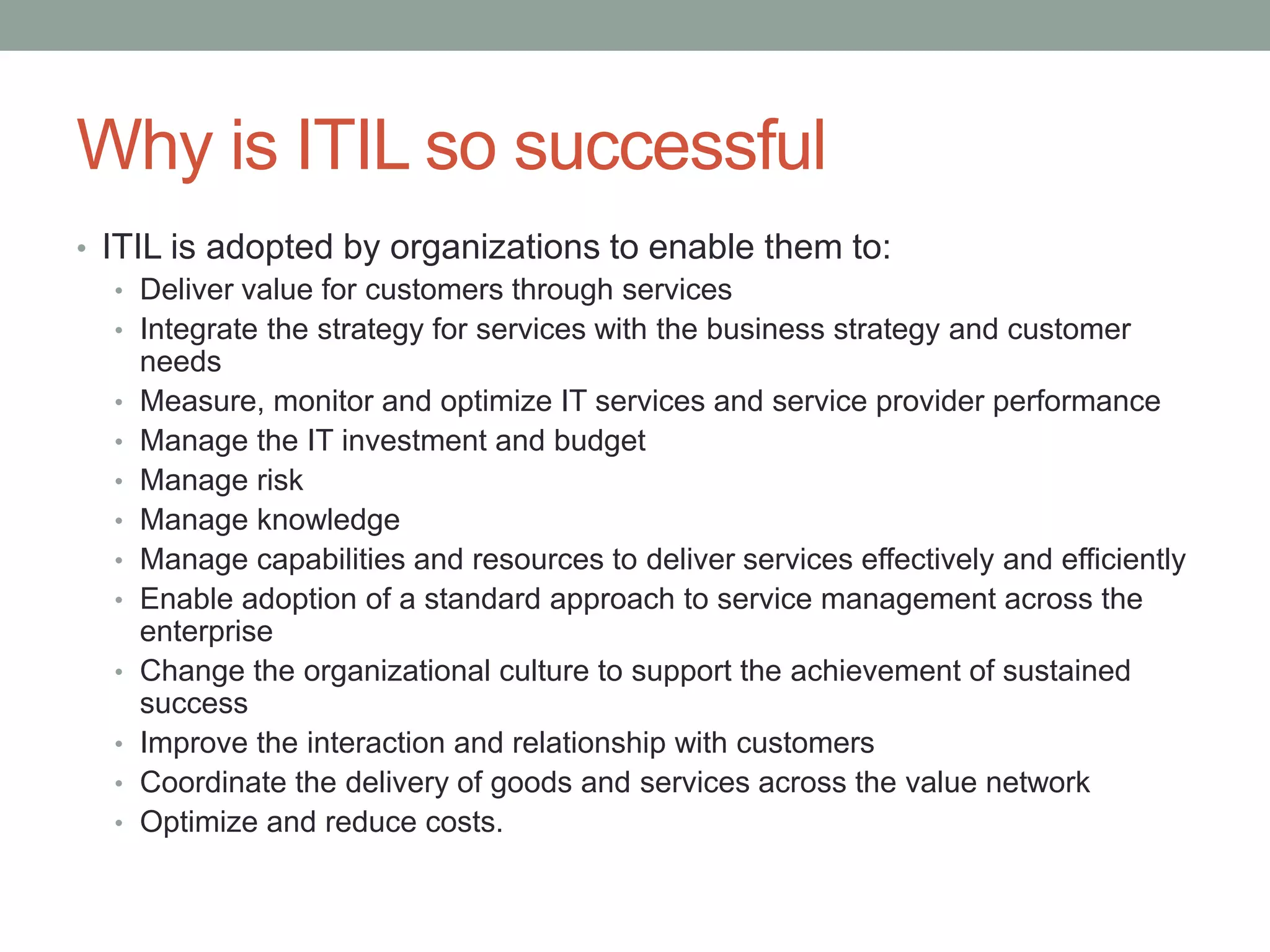 Why is ITIL so successful
• ITIL is adopted by organizations to enable them to:
• Deliver value for customers through services
• Integrate the strategy for services with the business strategy and customer
needs
• Measure, monitor and optimize IT services and service provider performance
• Manage the IT investment and budget
• Manage risk
• Manage knowledge
• Manage capabilities and resources to deliver services effectively and efficiently
• Enable adoption of a standard approach to service management across the
enterprise
• Change the organizational culture to support the achievement of sustained
success
• Improve the interaction and relationship with customers
• Coordinate the delivery of goods and services across the value network
• Optimize and reduce costs.
 