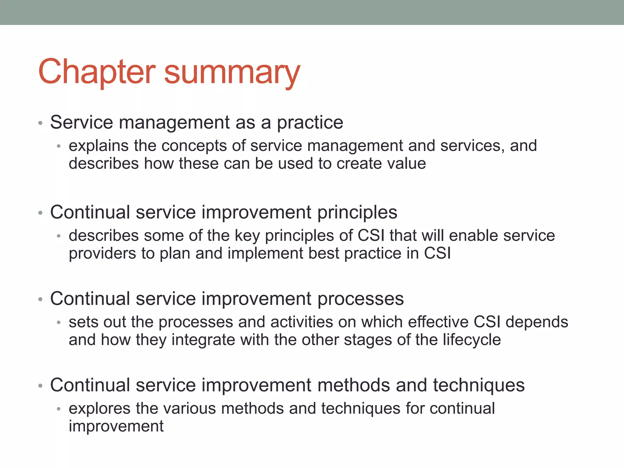 Chapter summary
• Service management as a practice
• explains the concepts of service management and services, and
describes how these can be used to create value
• Continual service improvement principles
• describes some of the key principles of CSI that will enable service
providers to plan and implement best practice in CSI
• Continual service improvement processes
• sets out the processes and activities on which effective CSI depends
and how they integrate with the other stages of the lifecycle
• Continual service improvement methods and techniques
• explores the various methods and techniques for continual
improvement
 