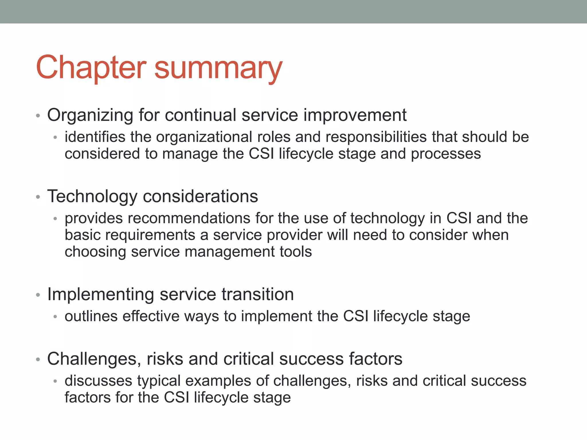 Chapter summary
• Organizing for continual service improvement
• identifies the organizational roles and responsibilities that should be
considered to manage the CSI lifecycle stage and processes
• Technology considerations
• provides recommendations for the use of technology in CSI and the
basic requirements a service provider will need to consider when
choosing service management tools
• Implementing service transition
• outlines effective ways to implement the CSI lifecycle stage
• Challenges, risks and critical success factors
• discusses typical examples of challenges, risks and critical success
factors for the CSI lifecycle stage
 