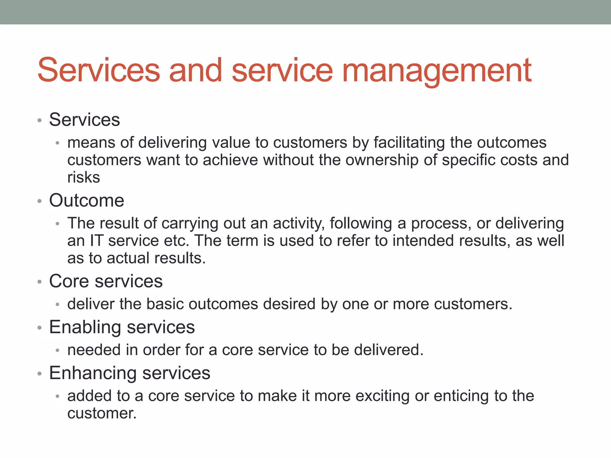 Services and service management
• Services
• means of delivering value to customers by facilitating the outcomes
customers want to achieve without the ownership of specific costs and
risks
• Outcome
• The result of carrying out an activity, following a process, or delivering
an IT service etc. The term is used to refer to intended results, as well
as to actual results.
• Core services
• deliver the basic outcomes desired by one or more customers.
• Enabling services
• needed in order for a core service to be delivered.
• Enhancing services
• added to a core service to make it more exciting or enticing to the
customer.
 