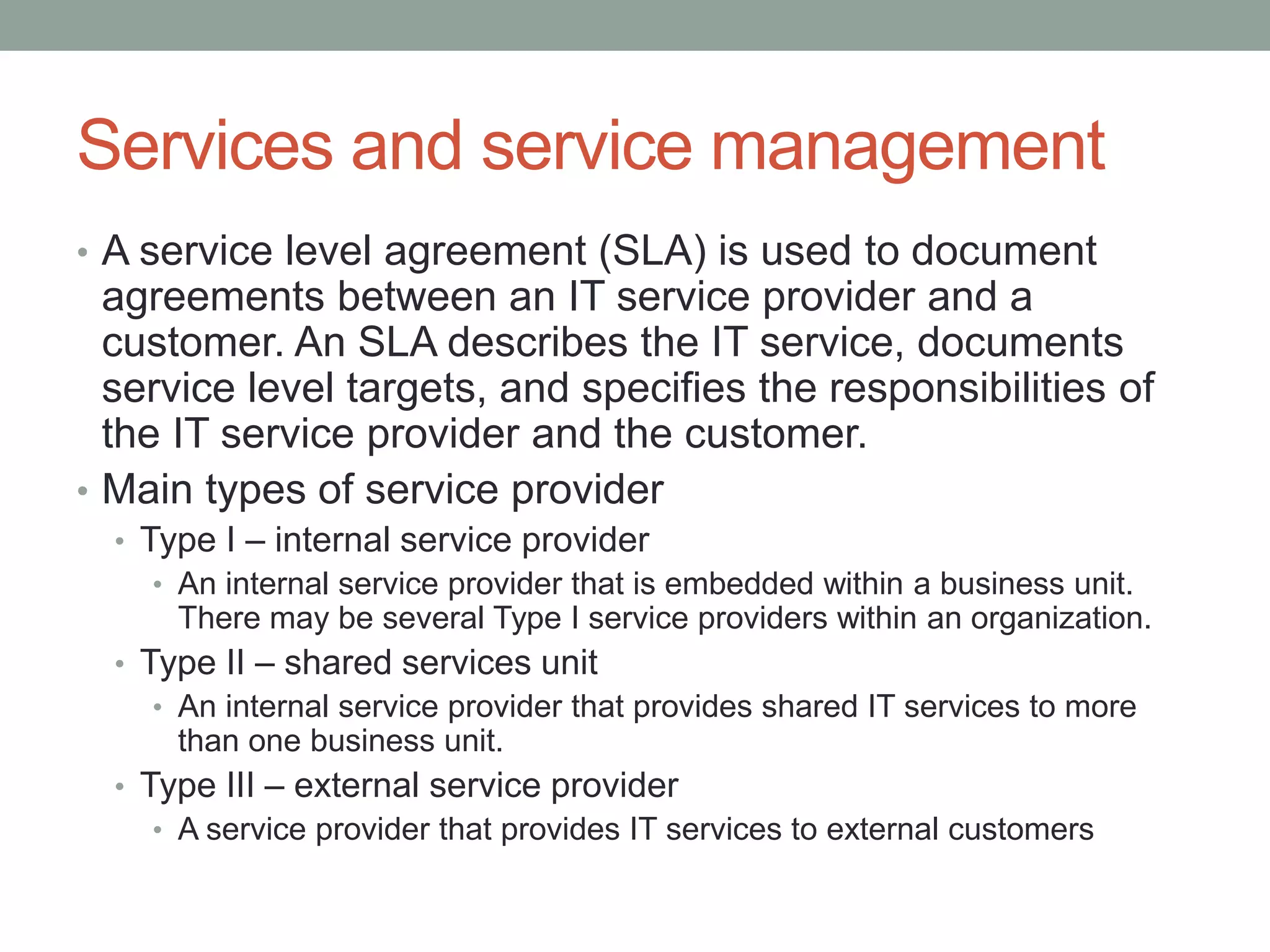 Services and service management
• A service level agreement (SLA) is used to document
agreements between an IT service provider and a
customer. An SLA describes the IT service, documents
service level targets, and specifies the responsibilities of
the IT service provider and the customer.
• Main types of service provider
• Type I – internal service provider
• An internal service provider that is embedded within a business unit.
There may be several Type I service providers within an organization.
• Type II – shared services unit
• An internal service provider that provides shared IT services to more
than one business unit.
• Type III – external service provider
• A service provider that provides IT services to external customers
 