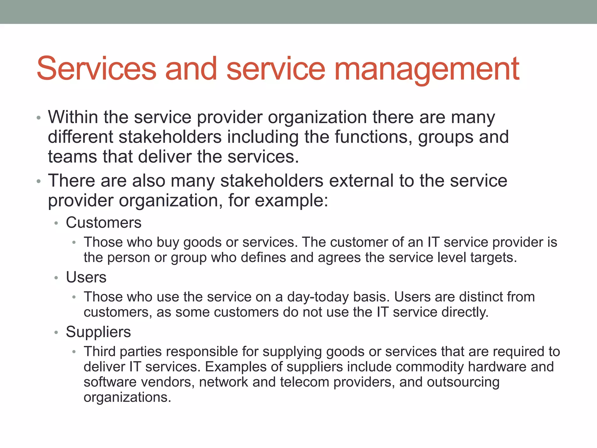 Services and service management
• Within the service provider organization there are many
different stakeholders including the functions, groups and
teams that deliver the services.
• There are also many stakeholders external to the service
provider organization, for example:
• Customers
• Those who buy goods or services. The customer of an IT service provider is
the person or group who defines and agrees the service level targets.
• Users
• Those who use the service on a day-today basis. Users are distinct from
customers, as some customers do not use the IT service directly.
• Suppliers
• Third parties responsible for supplying goods or services that are required to
deliver IT services. Examples of suppliers include commodity hardware and
software vendors, network and telecom providers, and outsourcing
organizations.
 