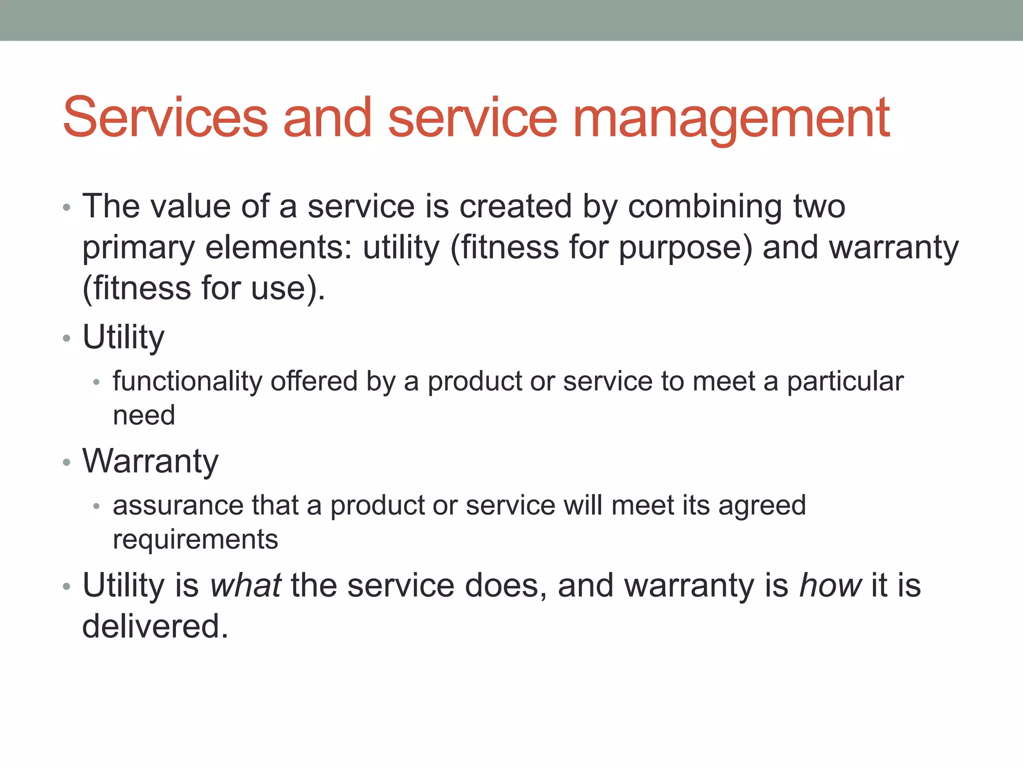 Services and service management
• The value of a service is created by combining two
primary elements: utility (fitness for purpose) and warranty
(fitness for use).
• Utility
• functionality offered by a product or service to meet a particular
need
• Warranty
• assurance that a product or service will meet its agreed
requirements
• Utility is what the service does, and warranty is how it is
delivered.
 