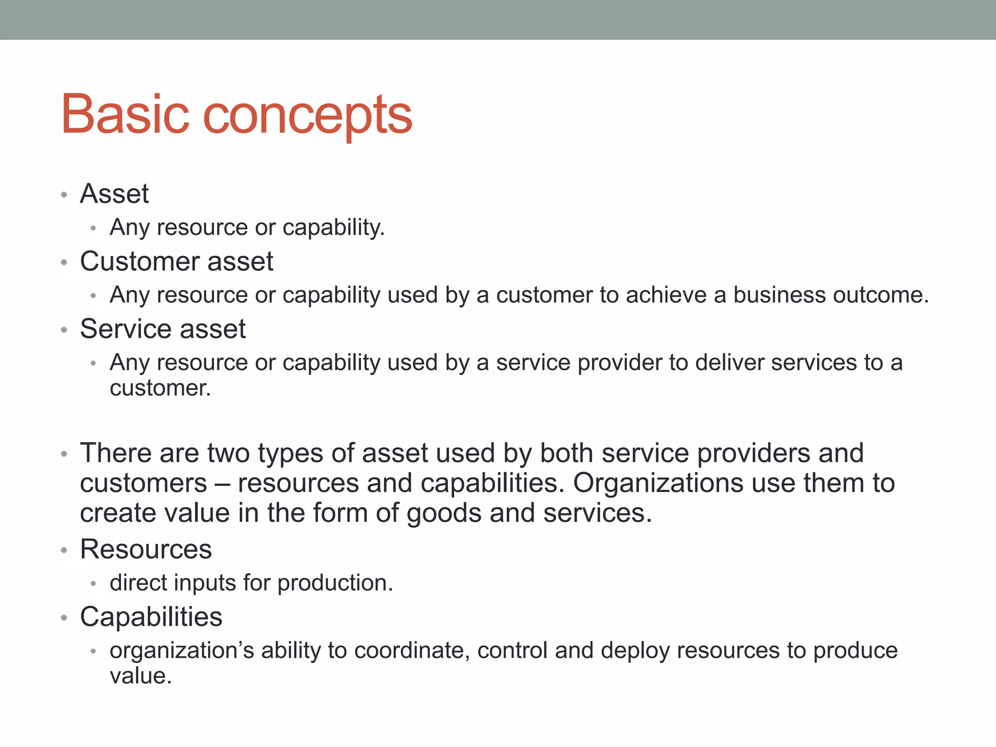 Basic concepts
• Asset
• Any resource or capability.
• Customer asset
• Any resource or capability used by a customer to achieve a business outcome.
• Service asset
• Any resource or capability used by a service provider to deliver services to a
customer.
• There are two types of asset used by both service providers and
customers – resources and capabilities. Organizations use them to
create value in the form of goods and services.
• Resources
• direct inputs for production.
• Capabilities
• organization’s ability to coordinate, control and deploy resources to produce
value.
 