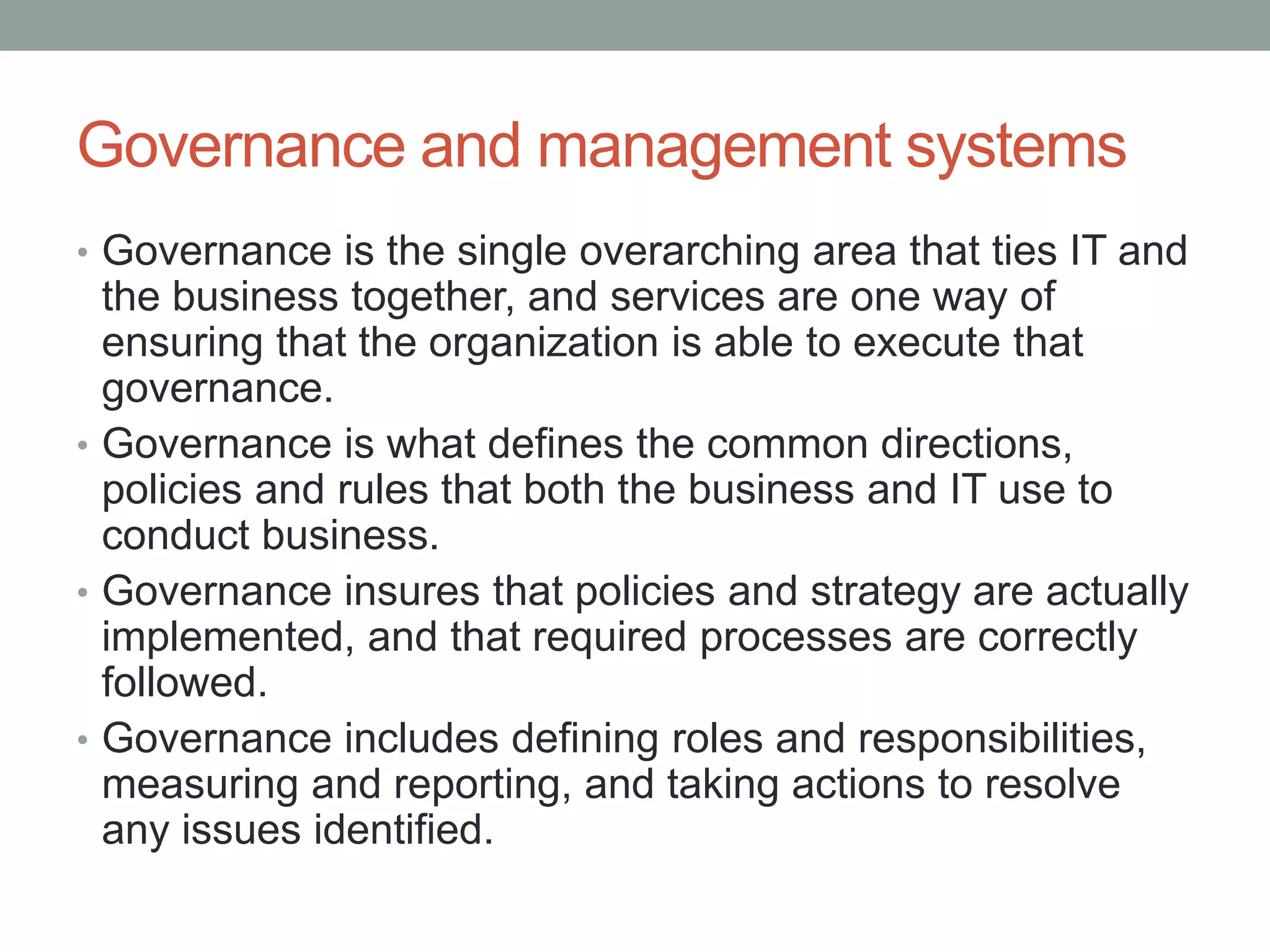Governance and management systems
• Governance is the single overarching area that ties IT and
the business together, and services are one way of
ensuring that the organization is able to execute that
governance.
• Governance is what defines the common directions,
policies and rules that both the business and IT use to
conduct business.
• Governance insures that policies and strategy are actually
implemented, and that required processes are correctly
followed.
• Governance includes defining roles and responsibilities,
measuring and reporting, and taking actions to resolve
any issues identified.
 