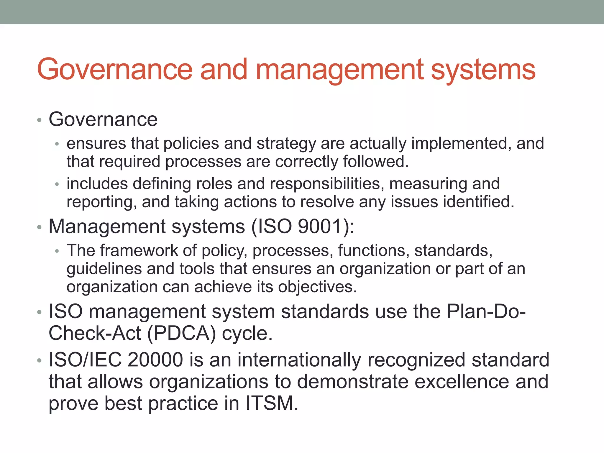 Governance and management systems
• Governance
• ensures that policies and strategy are actually implemented, and
that required processes are correctly followed.
• includes defining roles and responsibilities, measuring and
reporting, and taking actions to resolve any issues identified.
• Management systems (ISO 9001):
• The framework of policy, processes, functions, standards,
guidelines and tools that ensures an organization or part of an
organization can achieve its objectives.
• ISO management system standards use the Plan-Do-
Check-Act (PDCA) cycle.
• ISO/IEC 20000 is an internationally recognized standard
that allows organizations to demonstrate excellence and
prove best practice in ITSM.
 