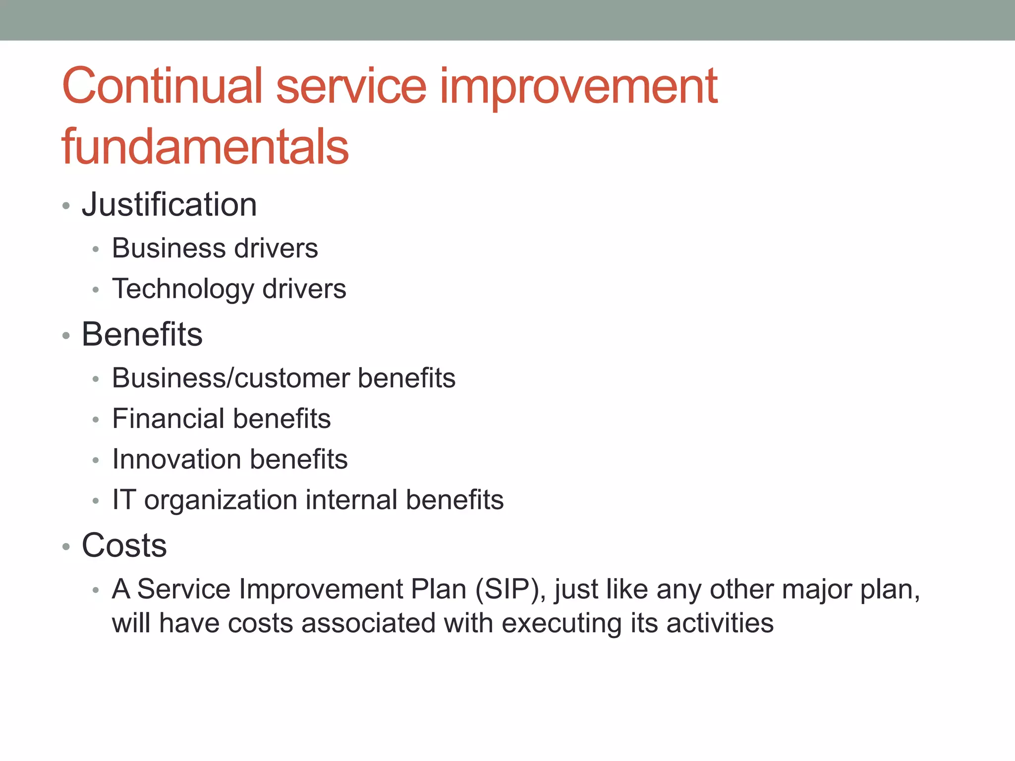 Continual service improvement
fundamentals
• Justification
• Business drivers
• Technology drivers
• Benefits
• Business/customer benefits
• Financial benefits
• Innovation benefits
• IT organization internal benefits
• Costs
• A Service Improvement Plan (SIP), just like any other major plan,
will have costs associated with executing its activities
 