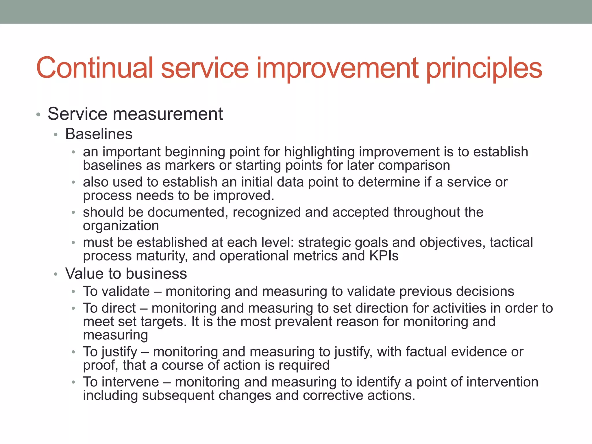 Continual service improvement principles
• Service measurement
• Baselines
• an important beginning point for highlighting improvement is to establish
baselines as markers or starting points for later comparison
• also used to establish an initial data point to determine if a service or
process needs to be improved.
• should be documented, recognized and accepted throughout the
organization
• must be established at each level: strategic goals and objectives, tactical
process maturity, and operational metrics and KPIs
• Value to business
• To validate – monitoring and measuring to validate previous decisions
• To direct – monitoring and measuring to set direction for activities in order to
meet set targets. It is the most prevalent reason for monitoring and
measuring
• To justify – monitoring and measuring to justify, with factual evidence or
proof, that a course of action is required
• To intervene – monitoring and measuring to identify a point of intervention
including subsequent changes and corrective actions.
 
