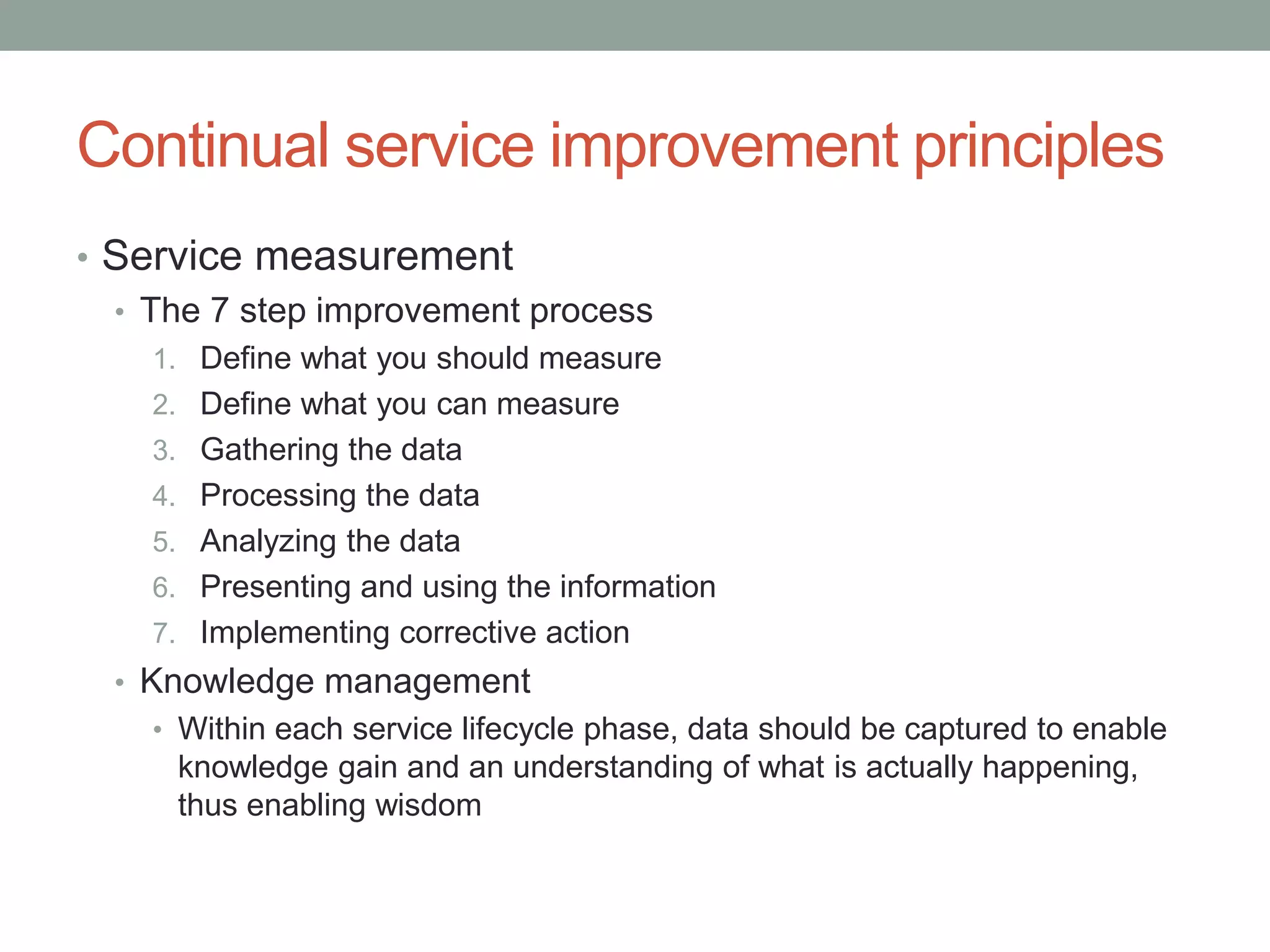Continual service improvement principles
• Service measurement
• The 7 step improvement process
1. Define what you should measure
2. Define what you can measure
3. Gathering the data
4. Processing the data
5. Analyzing the data
6. Presenting and using the information
7. Implementing corrective action
• Knowledge management
• Within each service lifecycle phase, data should be captured to enable
knowledge gain and an understanding of what is actually happening,
thus enabling wisdom
 