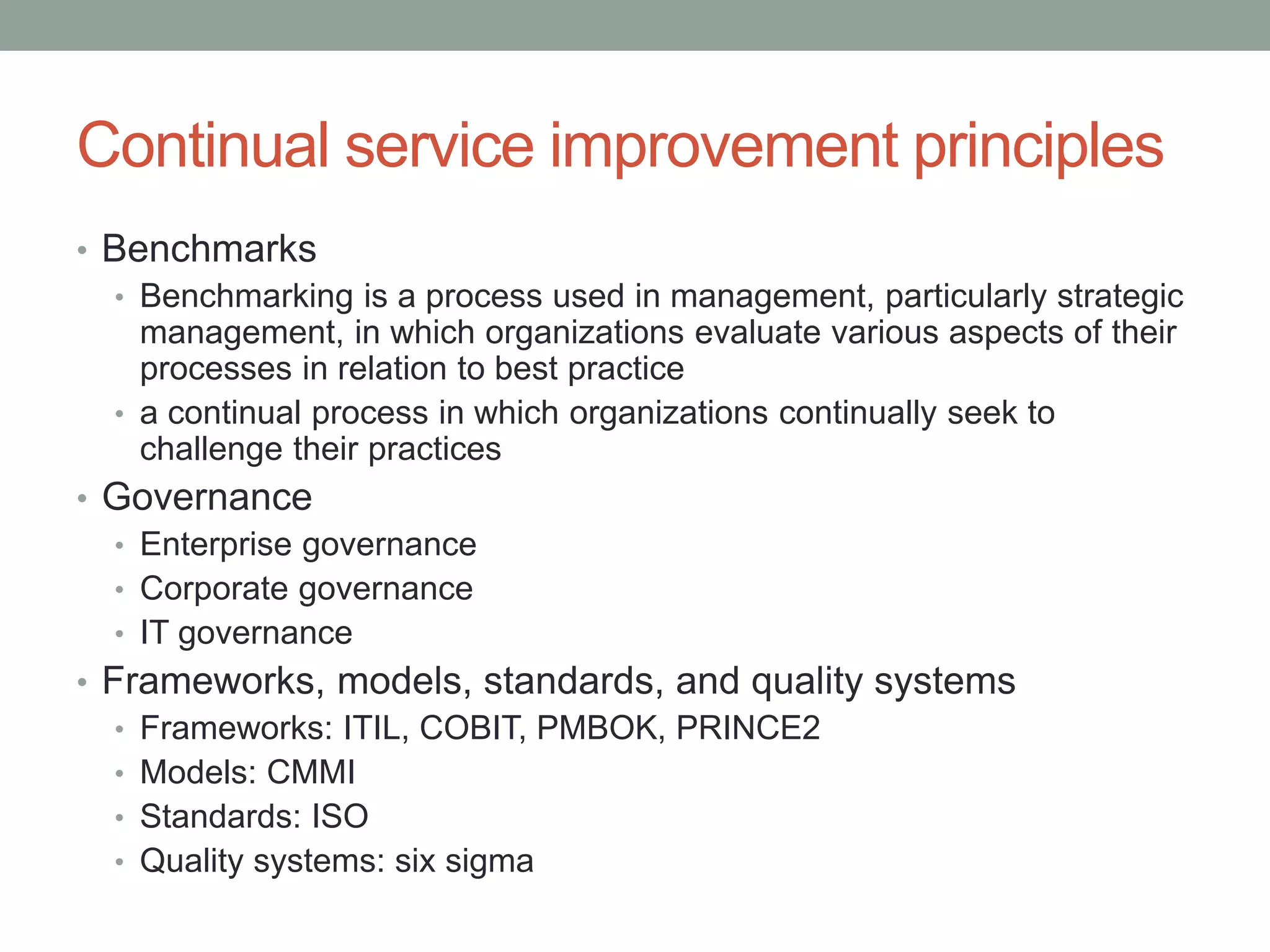 Continual service improvement principles
• Benchmarks
• Benchmarking is a process used in management, particularly strategic
management, in which organizations evaluate various aspects of their
processes in relation to best practice
• a continual process in which organizations continually seek to
challenge their practices
• Governance
• Enterprise governance
• Corporate governance
• IT governance
• Frameworks, models, standards, and quality systems
• Frameworks: ITIL, COBIT, PMBOK, PRINCE2
• Models: CMMI
• Standards: ISO
• Quality systems: six sigma
 